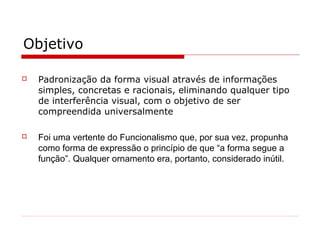 Objetivo
 Padronização da forma visual através de informações
simples, concretas e racionais, eliminando qualquer tipo
de interferência visual, com o objetivo de ser
compreendida universalmente
 Foi uma vertente do Funcionalismo que, por sua vez, propunha
como forma de expressão o princípio de que “a forma segue a
função”. Qualquer ornamento era, portanto, considerado inútil.
 