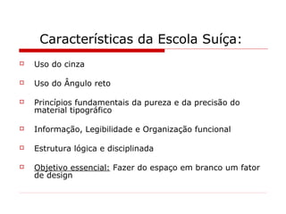 Características da Escola Suíça:
 Uso do cinza
 Uso do Ângulo reto
 Princípios fundamentais da pureza e da precisão do
material tipográfico
 Informação, Legibilidade e Organização funcional
 Estrutura lógica e disciplinada
 Objetivo essencial: Fazer do espaço em branco um fator
de design
 