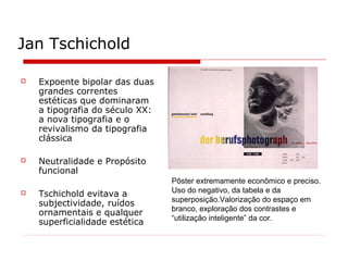Jan Tschichold
 Expoente bipolar das duas
grandes correntes
estéticas que dominaram
a tipografia do século XX:
a nova tipografia e o
revivalismo da tipografia
clássica
 Neutralidade e Propósito
funcional
 Tschichold evitava a
subjectividade, ruídos
ornamentais e qualquer
superficialidade estética
Pôster extremamente econômico e preciso.
Uso do negativo, da tabela e da
superposição.Valorização do espaço em
branco, exploração dos contrastes e
“utilização inteligente” da cor.
 
