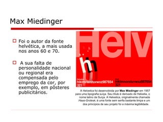 Max Miedinger
A Helvetica foi desenvolvida por Max Miedinger em 1957
para uma tipografia suíça. Seu título é derivado de Helvetia, o
nome latino da Suíça. A Helvetica, originalmente chamada
Haas-Grotesk, é uma fonte sem serifa bastante limpa e um
dos princípios de seu projeto foi a máxima legibilidade.
 Foi o autor da fonte
helvética, a mais usada
nos anos 60 e 70.
 A sua falta de
personalidade nacional
ou regional era
compensada pelo
emprego da cor, por
exemplo, em pôsteres
publicitários.
 