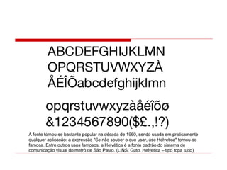 A fonte tornou-se bastante popular na década de 1960, sendo usada em praticamente
qualquer aplicação: a expressão "Se não souber o que usar, use Helvetica" tornou-se
famosa. Entre outros usos famosos, a Helvética é a fonte padrão do sistema de
comunicação visual do metrô de São Paulo. (LINS, Guto. Helvetica – tipo topa tudo)
 