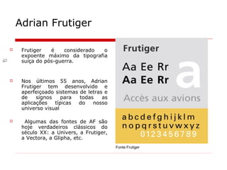 Adrian Frutiger
 Frutiger é considerado o
expoente máximo da tipografia
suíça do pós-guerra.
 Nos últimos 55 anos, Adrian
Frutiger tem desenvolvido e
aperfeiçoado sistemas de letras e
de signos para todas as
aplicações típicas do nosso
universo visual
 Algumas das fontes de AF são
hoje verdadeiros clássicos do
século XX: a Univers, a Frutiger,
a Vectora, a Glipha, etc.
Fonte Frutiger
 