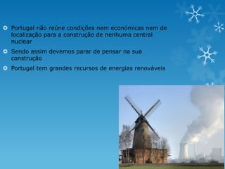  Portugal não reúne condições nem económicas nem de
  localização para a construção de nenhuma central
  nuclear
 Sendo assim devemos parar de pensar na sua
  construção
 Portugal tem grandes recursos de energias renováveis
 