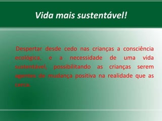 Vida mais sustentável!


Despertar desde cedo nas crianças a consciência
ecológica, e a necessidade de uma vida
sustentável, possibilitando as crianças serem
agentes de mudança positiva na realidade que as
cerca.
 
