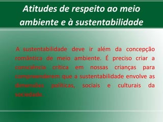 Atitudes de respeito ao meio
 ambiente e à sustentabilidade

A sustentabilidade deve ir além da concepção
romântica de meio ambiente. É preciso criar a
consciência crítica em nossas crianças para
compreenderem que a sustentabilidade envolve as
dimensões políticas, sociais e culturais da
sociedade.
 