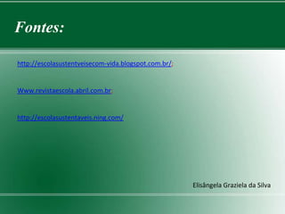 Fontes:

http://escolasustentveisecom-vida.blogspot.com.br/;


Www.revistaescola.abril.com.br;


http://escolasustentaveis.ning.com/




                                                      Elisângela Graziela da Silva
 