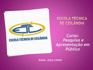 Escola Técnica de Ceilândia  Curso: Pesquisa e Apresentação em Público Aluna: Joicy Lisboa 