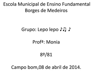 Escola Municipal de Ensino Fundamental
Borges de Medeiros
Grupo: Lepo lepo ♪♫ ♪
Profª: Monia
8º/81
Campo bom,08 de abril de 2014.
 