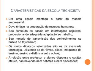 CARACTERÍSTICAS DA ESCOLA TECNICISTA
 Era uma escola montada a partir do modelo
empresarial;
 Dava ênfase na preparação de recursos humanos;
 Seu conteúdo se baseia em informações objetivas,
proporcionando adequada adaptação ao trabalho;
 Seu método de transmissão dos conhecimentos se
baseia no taylorismo;
 Os meios didáticos valorizados são os da avançada
tecnologia, utilizando-se de filmes, slides, máquinas de
ensinar, ensino a distância entre outros;
 A relação entre professor e alunos dispensa o caráter
afetivo, não havendo nem debates e nem discussões;
 