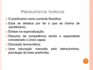 PRESSUPOSTOS TEÓRICOS
 O positivismo como corrente filosófica;
 Esse se destaca por ter o que se chama de
cientificismo;
 Ênfase na especialização;
 Discurso da competência sendo o especialista
considerado o único capaz;
 Educação tecnocrática;
 Uma educação marcada pelo behaviorismo,
psicologia de base positivista;
 