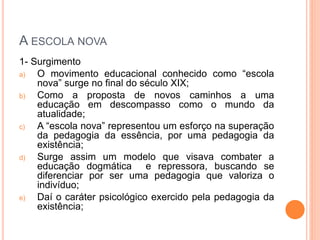 A ESCOLA NOVA
1- Surgimento
a) O movimento educacional conhecido como “escola
nova” surge no final do século XIX;
b) Como a proposta de novos caminhos a uma
educação em descompasso como o mundo da
atualidade;
c) A “escola nova” representou um esforço na superação
da pedagogia da essência, por uma pedagogia da
existência;
d) Surge assim um modelo que visava combater a
educação dogmática e repressora, buscando se
diferenciar por ser uma pedagogia que valoriza o
indivíduo;
e) Daí o caráter psicológico exercido pela pedagogia da
existência;
 