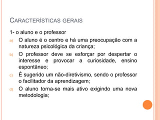 CARACTERÍSTICAS GERAIS
1- o aluno e o professor
a) O aluno é o centro e há uma preocupação com a
natureza psicológica da criança;
b) O professor deve se esforçar por despertar o
interesse e provocar a curiosidade, ensino
espontâneo;
c) É sugerido um não-diretivismo, sendo o professor
o facilitador da aprendizagem;
d) O aluno torna-se mais ativo exigindo uma nova
metodologia;
 