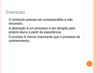 CONTEÚDO
- O conteúdo precisa ser compreendido e não
decorado;
- A abstração é um processo a ser atingido pelo
próprio aluno a partir da experiência;
- O produto é menos importante que o processo do
conhecimento;
 