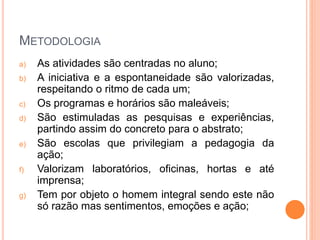 METODOLOGIA
a) As atividades são centradas no aluno;
b) A iniciativa e a espontaneidade são valorizadas,
respeitando o ritmo de cada um;
c) Os programas e horários são maleáveis;
d) São estimuladas as pesquisas e experiências,
partindo assim do concreto para o abstrato;
e) São escolas que privilegiam a pedagogia da
ação;
f) Valorizam laboratórios, oficinas, hortas e até
imprensa;
g) Tem por objeto o homem integral sendo este não
só razão mas sentimentos, emoções e ação;
 