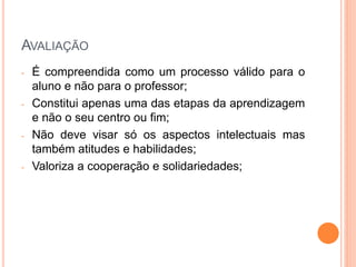 AVALIAÇÃO
- É compreendida como um processo válido para o
aluno e não para o professor;
- Constitui apenas uma das etapas da aprendizagem
e não o seu centro ou fim;
- Não deve visar só os aspectos intelectuais mas
também atitudes e habilidades;
- Valoriza a cooperação e solidariedades;
 