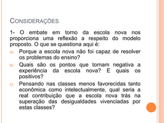 CONSIDERAÇÕES
1- O embate em torno da escola nova nos
proporciona uma reflexão a respeito do modelo
proposto. O que se questiona aqui é:
a) Porque a escola nova não foi capaz de resolver
os problemas do ensino?
b) Quais são os pontos que tornam negativa a
experiência da escola nova? E quais os
positivos?
c) Pensando nas classes menos favorecidas tanto
econômica como intelectualmente, qual seria a
real contribuição que a escola nova trás na
superação das desigualdades vivenciadas por
estas classes?
 