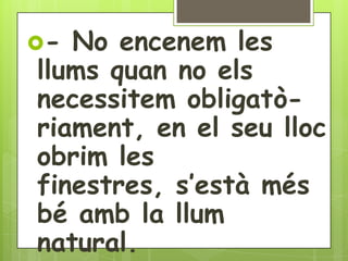 - No encenem les
llums quan no els
necessitem obligatò-
riament, en el seu lloc
obrim les
finestres, s’està més
bé amb la llum
natural.
 
