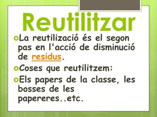 Reutilitzar
La reutilizació és el segon
 pas en l'acció de disminució
 de residus.
Coses que reutilitzem:
Els papers de la classe, les
 bosses de les
 papereres..etc.
 