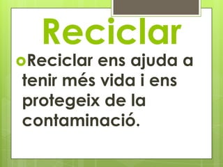 Reciclar
Reciclarens ajuda a
tenir més vida i ens
protegeix de la
contaminació.
 
