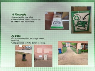 A l’entrada:
•Dos contenidors de piles.
•La recollida de tòners i cartutxos
de tinta es fa a secretaria.




Al pati:
•Els tres contenidors estratègicament
col·locats.
•Les papereres on hi ha d’anar el rebuig.
 