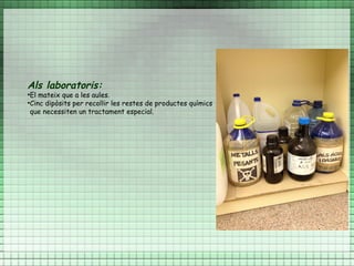 Als laboratoris:
•El mateix que a les aules.
•Cinc dipòsits per recollir les restes de productes químics
 que necessiten un tractament especial.
 