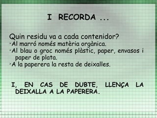 I RECORDA ...

Quin residu va a cada contenidor?
➢
  Al marró només matèria orgànica.
➢
  Al blau o groc només plàstic, paper, envasos i
   paper de plata.
➢
  A la paperera la resta de deixalles.


    I, EN CAS DE DUBTE, LLENÇA               LA
     DEIXALLA A LA PAPERERA.
 