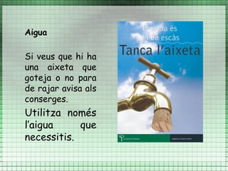 Aigua

Si veus que hi ha
una aixeta que
goteja o no para
de rajar avisa als
conserges.
Utilitza només
l’aigua     que
necessitis.
 