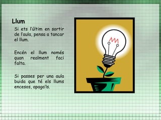 Llum
Si ets l’últim en sortir
de l’aula, pensa a tancar
el llum.

Encén el llum només
quan   realment faci
falta.

Si passes per una aula
buida que té els llums
encesos, apaga’ls.
 