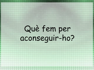 Què fem per
aconseguir-ho?
 