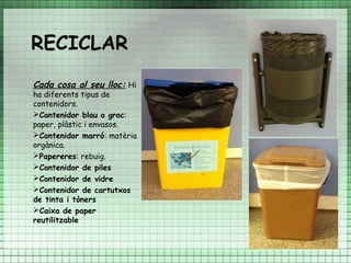 RECICLAR
Cada cosa al seu lloc: Hi
ha diferents tipus de
contenidors.
Contenidor blau o groc:
paper, plàstic i envasos.
Contenidor marró: matèria
orgànica.
Papereres: rebuig.
Contenidor de piles
Contenidor de vidre
Contenidor de cartutxos
de tinta i tòners
Caixa de paper
reutilitzable
 