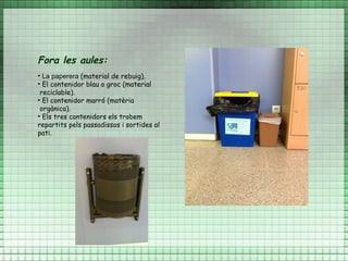 Fora les aules:
• La paperera (material de rebuig).
• El contenidor blau o groc (material
 reciclable).
• El contenidor marró (matèria
 orgànica).
• Els tres contenidors els trobem
repartits pels passadissos i sortides al
pati.
 