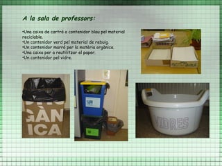 A la sala de professors:
•Una caixa de cartró o contenidor blau pel material
reciclable.
•Un contenidor verd pel material de rebuig.
•Un contenidor marró per la matèria orgànica.
•Una caixa per a reutilitzar el paper.
•Un contenidor pel vidre.
 