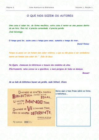 Página 2                Uma Aventura na Biblioteca                         Volume 1, Edição 1




                     O QUE NOS DIZEM OS AUTORES


  Uma coisa é saber ler, de forma mecânica, outra coisa é meter-se uma pessoa dentro
  de um livro. Para tal, é preciso curiosidade, é preciso paixão.
  José Saramago



  O tempo para ler, assim como o tempo para amar, aumenta o tempo de viver.
                                                                             Daniel Pennac



  Porque eu posso ser um homem sem saber retórica, o que eu não posso é ser verdadeira-
  mente um homem sem saber ler.” João de Deus



  No Egipto, chamavam às bibliotecas o tesouro dos remédios da alma.

  Efectivamente, nelas curava-se a ignorância, a mais perigosa de todas as doenças.

                                                                                   Bossuet



  Se ao lado da biblioteca houver um jardim, nada faltará. Cícero



                                                     Deixa aqui a tuas frase sobre os livros,
                                                     a biblioteca….
 