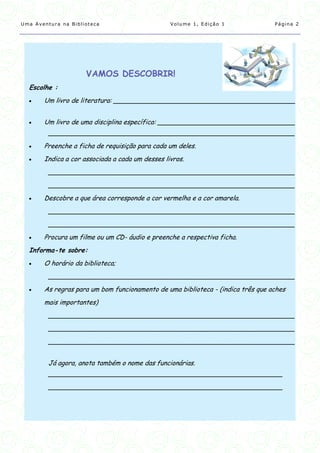 Uma Aventura na Biblioteca                       Volume 1, Edição 1              Página 2




                     VAMOS DESCOBRIR!
  Escolhe :
      Um livro de literatura: _____________________________________________


      Um livro de uma disciplina específica: __________________________________
         _____________________________________________________________
      Preenche a ficha de requisição para cada um deles.
      Indica a cor associada a cada um desses livros.
         _____________________________________________________________
         _____________________________________________________________
      Descobre a que área corresponde a cor vermelha e a cor amarela.
         _____________________________________________________________
         _____________________________________________________________
      Procura um filme ou um CD- áudio e preenche a respectiva ficha.
  Informa-te sobre:
      O horário da biblioteca;
         _____________________________________________________________
      As regras para um bom funcionamento de uma biblioteca - (indica três que aches
       mais importantes)
         _____________________________________________________________
         _____________________________________________________________
         _____________________________________________________________


         Já agora, anota também o nome das funcionárias.
         __________________________________________________________
         __________________________________________________________
 