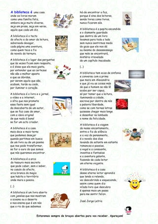 A biblioteca é uma casa                               há-de encontrar a foz,
onde os livros moram                                  porque é sina dos leitores,
como uma família feliz,                               sendo livres como livros,
embora seja muito diverso,                            nunca ficarem sós.
seja em prosa, seja em verso,
aquilo que cada um diz.                               A biblioteca é a pepita escondida
                                                      e o diamante guardado
A biblioteca é o tecto                                que dentro de um livro
do afecto e do amor da leitura,                       levamos para todo o lado
saboreada devagar,                                    sem nunca sentirmos medo
cada página uma aventura,                             do gozo que ele nos dá
como quem tece o fio                                  ou mesmo do desassossego
do novelo da ternura.                                 que nele se encontrará,
                                                      mistério irrevelado
A biblioteca é o lugar das perguntas                  de um capítulo inacabado.
que às vezes ficam sem resposta,
e é disso que ela mais gosta,                         (…)
por entender que as certezas
não são a melhor aposta                               A biblioteca tem ecos de sinfonia
e que as dúvidas,                                     e conversa com a prima
por serem aquilo que são,                             que mora em Alexandria
acabam, tarde ou cedo,                                e que já viu as coisas más
por iluminar o coração.                               de que o homem se não lê
                                                      acaba por ser capaz,
A biblioteca é o livro e o jornal,                    só por temer que a leitura,
o vídeo e a internet,                                 iluminando a cidade,
o sítio que nos promete                               escreva por dentro de nós
essa festa sem igual                                  a palavra liberdade,
da descoberta de um autor,                            como se com ternas letras
que se faz caso de amor,                              quisesse chegar mais longe
com a ideia original                                  e desenhar na lombada
de que nada é banal                                   o nome da felicidade.
se for um acto criador.
                                                      A biblioteca é a viagem
A biblioteca é a casa                                 do nosso encantamento,
mais doce e mais terna                                entre o fio do silêncio
que podemos desejar                                   e a voz do pensamento,
quando partimos em busca                              é o novelo dos dias
de um livro ou de um poema                            levando de estante em estante
que nos pode transformar,                             romances e poesias,
se for o ouro do que somos                            a vogal e a consoante,
que nós queremos encontrar.                           inventos e fantasias
                                                      e a aventura galante,
A biblioteca é a arca                                 fazendo de cada leitor
do tesouro mais secreto                               um eterno viajante.
que pode caber, sem o saber,
no casulo do afecto,                                  A biblioteca é a casa
arca branca da magia                                  desse eterno leitor aprendiz
que habita o território                               que lendo e relendo,
onde mora a poesia.                                   vai descobrindo e esquecendo,
                                                      assim como quem diz:
(…)                                                   «Cada livro que descubro
                                                      é apenas mais um passo
A biblioteca é um livro aberto
                                                      para me sentir feliz».
com janelas que nos mostram
o oceano ou o deserto
                                                      José Jorge Letria
e nos ensina que é em nós
que o rio do que sabemos


                       Estaremos sempre de braços abertos para vos receber. Apareçam!
 