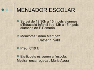 MENJADOR ESCOLAR 
 Servei de 12,30h a 15h. pels alumnes 
d’Educació Infantil i de 13h a 15 h pels 
alumnes de E.Primària. 
 Monitores : Anna Martínez 
Catherin Valls 
 Preu: 6’10 € 
 Els tiquets es venen a l’escola. 
Mestra encarregada : Maria Ayora 
 
