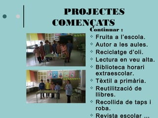 PROJECTES 
COMENÇATS 
Continuar : 
 Fruita a l’escola. 
 Autor a les aules. 
 Reciclatge d’oli. 
 Lectura en veu alta. 
 Biblioteca horari 
extraescolar. 
 Tèxtil a primària. 
 Reutilització de 
llibres. 
 Recollida de taps i 
roba. 
 Revista escolar … 
 
