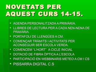 NNOOVVEETTAATTSS PPEERR 
AAQQUUEESSTT CCUURRSS 1144--1155.. 
 AAGGEENNDDAA PPEERRSSOONNAALLIITTZZAADDAA AA PPRRIIMMÀÀRRIIAA.. 
 LLLLIIBBRREESS DDEE LLEECCTTUURRAA PPEERR AA CCAADDAA NNEENN--NNEENNAA DDEE 
PPRRIIMMÀÀRRIIAA.. 
 PPOORRTTAAFFOOLLII DDEE LLLLEENNGGÜÜEESS AA CCMM.. 
 CCOOMMEENNÇÇAARR TTRRÀÀMMIITTSS II AACCTTIIVVIITTAATTSS PPEERR 
AACCOONNSSEEGGUUIIRR SSEERR EESSCCOOLLAA VVEERRDDAA.. 
 CCOOMMEENNCCEEMM ““LL’’HHOORRTT”” AA CCIICCLLEE IINNIICCIIAALL 
 DDOOTTAACCIIÓÓ DDEE FFIIBBRRAA ÒÒPPTTIICCAA AA LL’’EESSCCOOLLAA 
 PPAARRTTIICCIIPPAACCIIÓÓ EENN WWEEBBBBIINNAARRIISS MMEETTEEOO AA CCMM II CCSS 
 PPIISSSSAARRRRAA DDIIGGIITTAALL CC..SS 
 