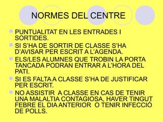 NORMES DEL CENTRE 
PUNTUALITAT EN LES ENTRADES I 
SORTIDES. 
SI S’HA DE SORTIR DE CLASSE S’HA 
D’AVISAR PER ESCRIT A L’AGENDA. 
ELS/LES ALUMNES QUE TROBIN LA PORTA 
TANCADA PODRAN ENTRAR A L’HORA DEL 
PATI. 
SI ES FALTA A CLASSE S’HA DE JUSTIFICAR 
PER ESCRIT. 
NO ASSISTIR A CLASSE EN CAS DE TENIR 
UNA MALALTIA CONTAGIOSA, HAVER TINGUT 
FEBRE EL DIA ANTERIOR O TENIR INFECCIÓ 
DE POLLS. 
 