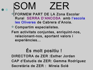 SOM ZER 
 FORMEM PART DE LA Zona Escolar 
Rural SERRA D’ANCOSA amb l’escola 
les Oliveres de Cabrera d’Anoia. 
 Compartim especialistes. 
Fem activitats conjuntes, enriquint-nos, 
relacionant-nos, aportant valors i 
experiències... 
És molt positiu ! 
DIRECTORA de ZER :Esther Jordan 
CAP d’Estudis de ZER: Gemma Rodríguez 
Secretària de ZER : Mireia Solé 
 