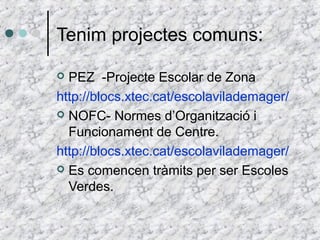 Tenim projectes comuns: 
 PEZ -Projecte Escolar de Zona 
http://blocs.xtec.cat/escolavilademager/ 
 NOFC- Normes d’Organització i 
Funcionament de Centre. 
http://blocs.xtec.cat/escolavilademager/ 
 Es comencen tràmits per ser Escoles 
Verdes. 
 