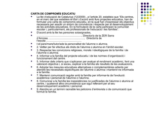 CARTA DE COMPROMÍS EDUCATIU 
 La llei d’educació de Catalunya (12/2009) , a l’article 20, estableix que “Els centres, 
en el marc del que estableix el títol i d’acord amb llurs projectes educatius, han de 
formular una carta de compromís educatiu, en la qual han d’expressar els objectius 
necessaris per assolir un entorn de convivència i respecte per al desenvolupament 
de les activitats educatives. En la formulació de la carta participen la comunitat 
escolar i, particularment, els professionals de l’educació i les famílies”. 
 D’acord amb la llei les persones sotasignades, 
 ............................................................., Director/a de la ZER Serra 
d’Ancosa, ................................................, Director/a de 
l’escola ................................................ 
 I el pare/mare/tutor/ade la personalitat de l’alumne o alumna. 
 2. Vetllar per fer efectius els drets de l’alumne o alumna en l’àmbit escolar. 
 3. Respectar les conviccions religioses, morals i ideològiques de la família i de 
l’alumne o alumna. 
 4. Informar a la família del projecte educatiu i de les normes d’organització i 
funcionament del centre. 
 5. Informar dels criteris que s’aplicaran per avaluar el rendiment acadèmic, fent una 
valoració objectiva i, si escau, explicar a la família els resultats de les avaluacions. 
 6. Adoptar les mesures educatives alternatives o complementàries adients per 
atendre les necessitats específiques de l’alumne o alumna i mantenir-ne informada 
a la família. 
 7. Mantenir comunicació regular amb la família per informar-la de l’evolució 
acadèmica i personal de l’alumne o l’alumna. 
 8. Comunicar a la família les inassistències no justificades de l’alumne o alumna al 
centre, i qualsevol altra circumstància que sigui rellevant per al seu 
desenvolupament acadèmic i personal. 
 9. Atendre en un termini raonable les peticions d’entrevista o de comunicació que 
formuli la família. 
 