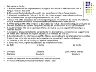  Per part de la família 
 1. Respectar el caràcter propi del centre, el projecte educatiu de la ZER i el català com a 
llengua vehicular d’aquesta. 
 2. Reconèixer l’autoritat del professorat i, més específicament, la de l’equip directiu. 
 3. Compartir amb el centre l’educació del fill o filla i desenvolupar i afavorir les complicitats 
que són necessàries per aplicar el projecte educatiu del centre. 
 4. Instar el fill o filla a respectar les normes específiques de funcionament del centre, en particular, 
les que afecten la convivència escolar i el desenvolupament normal de les classes. 
 5. Vetllar perquè el fill o filla compleixi el deure bàsic de l’estudi i d’assistència regular i puntual a les 
activitats acadèmiques, i també perquè faci les tasques encomanades a casa pel professorat. 
 6. Ajudar el nostre fill o filla a organitzar el temps d’estudi a casa i a preparar el material per a 
l’activitat escolar. 
 7. Adreçar-se directament al centre per contrastar les discrepàncies, coincidències o suggeriments 
en relació amb l’aplicació del projecte educatiu en la formació del fill o filla. 
 8. Facilitar al centre les informacions del fill o filla que siguin rellevants per al procés d’aprenentatge. 
 9. Atendre en un termini les peticions d’entrevista o de comunicació que formuli el centre. 
 10. Informar el fill o filla del contingut d’aquests compromisos. 
 I, perquè així consti, signem aquesta carta de compromís educatiu. 
 La ZER El centre La família 
 Director/a Director/a (pare, mare o tutor/a) 
 Signatura Signatura Signatura 
 ........................., ................................................................ 
 Quadre de seguiment durant l’escolaritat de l’alumne/a al centre. 
 P4P51r2n3r4t5è6èTutor/aescolaPare/mare o tutor/a Data 
 