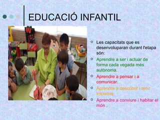 EDUCACIÓ INFANTIL 
 Les capacitats que es 
desenvoluparan durant l'etapa 
són: 
 Aprendre a ser i actuar de 
forma cada vegada més 
autònoma. 
 Aprendre a pensar i a 
comunicar. 
 Aprendre a descobrir i tenir 
iniciativa. 
 Aprendre a conviure i habitar el 
món . 
 