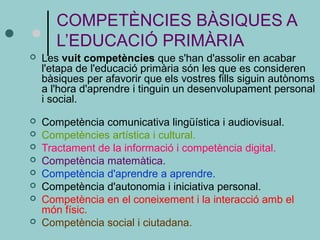 COMPETÈNCIES BÀSIQUES A 
L’EDUCACIÓ PRIMÀRIA 
 Les vuit competències que s'han d'assolir en acabar 
l'etapa de l'educació primària són les que es consideren 
bàsiques per afavorir que els vostres fills siguin autònoms 
a l'hora d'aprendre i tinguin un desenvolupament personal 
i social. 
 Competència comunicativa lingüística i audiovisual. 
 Competències artística i cultural. 
 Tractament de la informació i competència digital. 
 Competència matemàtica. 
 Competència d'aprendre a aprendre. 
 Competència d'autonomia i iniciativa personal. 
 Competència en el coneixement i la interacció amb el 
món físic. 
 Competència social i ciutadana. 
 