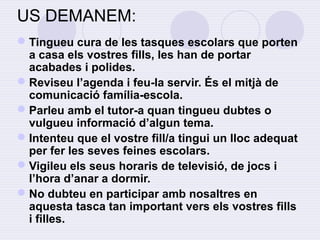 US DEMANEM: 
Tingueu cura de les tasques escolars que porten 
a casa els vostres fills, les han de portar 
acabades i polides. 
Reviseu l’agenda i feu-la servir. És el mitjà de 
comunicació família-escola. 
Parleu amb el tutor-a quan tingueu dubtes o 
vulgueu informació d’algun tema. 
Intenteu que el vostre fill/a tingui un lloc adequat 
per fer les seves feines escolars. 
Vigileu els seus horaris de televisió, de jocs i 
l’hora d’anar a dormir. 
No dubteu en participar amb nosaltres en 
aquesta tasca tan important vers els vostres fills 
i filles. 
 