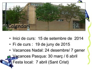 Calendari 
• Inici de curs: 15 de setembre de 2014 
• Fi de curs : 19 de juny de 2015 
• Vacances Nadal: 24 desembre/ 7 gener 
• Vacances Pasqua: 30 març / 6 abril 
• Festa local: 7 abril (Sant Crist) 
 