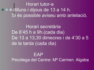 Horari tutor-a 
dilluns i dijous de 13 a 14 h. 
Si és possible aviseu amb antelació. 
Horari secretària 
De 8’45 h a 9h.(cada dia) 
De 13 a 13,30 dimecres i de 4’30 a 5 
de la tarda (cada dia) 
EAP 
Psicòlega del Centre: Mª Carmen Algaba 
 