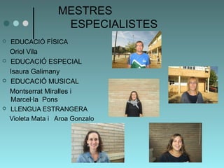 MESTRES 
ESPECIALISTES 
 EDUCACIÓ FÍSICA 
Oriol Vila 
 EDUCACIÓ ESPECIAL 
Isaura Galimany 
 EDUCACIÓ MUSICAL 
Montserrat Miralles i 
Marcel·la Pons 
 LLENGUA ESTRANGERA 
Violeta Mata i Aroa Gonzalo 
 