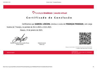 14/01/2023 21:55 Escola Virtual - Fundação Bradesco
https://lms.ev.org.br/mpls/Web/Lms/Student/PrintCertificateDialog.aspx?3WeMfbJbKf%2bIuF%2fvuB0amWCeGV7OshCi 1/2
C e r t i f i c a d o d e C o n c l u s ã o
Certificamos que GABRIEL LINCONL concluiu o curso de FINANÇAS PESSOAIS, com carga
horária de 7 hora(s), no período de 30.11.2022 a 14.01.2023.
Osasco, 14 de janeiro de 2023.
Simone Claudino de Carvalho Flores
Escola Virtual
Gabriel Linconl
Aluno (a)
Código de Autenticidade: 0447C9AA-6639-4CAE-9C4E-2E9018CFEFD4
ou utilize o QR Code do site ev.org.br
Fundação Bradesco
Cidade de Deus, s/nº – Vila Yara – Osasco – SP – CEP 06029-900
CNPJ - 60.701.521/0001-06
www.ev.org.br
 